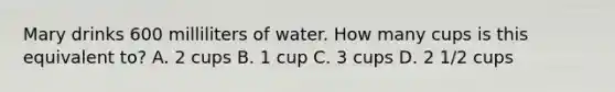 Mary drinks 600 milliliters of water. How many cups is this equivalent to? A. 2 cups B. 1 cup C. 3 cups D. 2 1/2 cups