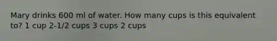 Mary drinks 600 ml of water. How many cups is this equivalent to? 1 cup 2-1/2 cups 3 cups 2 cups