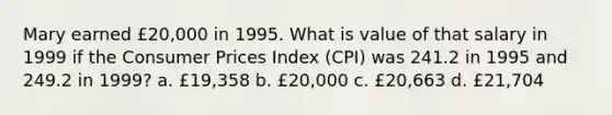 Mary earned £20,000 in 1995. What is value of that salary in 1999 if the Consumer Prices Index (CPI) was 241.2 in 1995 and 249.2 in 1999? a. £19,358 b. £20,000 c. £20,663 d. £21,704