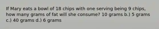 If Mary eats a bowl of 18 chips with one serving being 9 chips, how many grams of fat will she consume? 10 grams b.) 5 grams c.) 40 grams d.) 6 grams