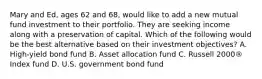 Mary and Ed, ages 62 and 68, would like to add a new mutual fund investment to their portfolio. They are seeking income along with a preservation of capital. Which of the following would be the best alternative based on their investment objectives? A. High-yield bond fund B. Asset allocation fund C. Russell 2000® Index fund D. U.S. government bond fund