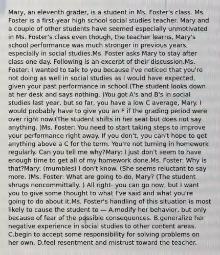 Mary, an eleventh grader, is a student in Ms. Foster's class. Ms. Foster is a first-year high school social studies teacher. Mary and a couple of other students have seemed especially unmotivated in Ms. Foster's class even though, the teacher learns, Mary's school performance was much stronger in previous years, especially in social studies.Ms. Foster asks Mary to stay after class one day. Following is an excerpt of their discussion.Ms. Foster: I wanted to talk to you because I've noticed that you're not doing as well in social studies as I would have expected, given your past performance in school.(The student looks down at her desk and says nothing. )You got A's and B's in social studies last year, but so far, you have a low C average, Mary. I would probably have to give you an F if the grading period were over right now.(The student shifts in her seat but does not say anything. )Ms. Foster: You need to start taking steps to improve your performance right away. If you don't, you can't hope to get anything above a C for the term. You're not turning in homework regularly. Can you tell me why?Mary: I just don't seem to have enough time to get all of my homework done.Ms. Foster: Why is that?Mary: (mumbles) I don't know. (She seems reluctant to say more. )Ms. Foster: What are going to do, Mary? (The student shrugs noncommittally. ) All right- you can go now, but I want you to give some thought to what I've said and what you're going to do about it.Ms. Foster's handling of this situation is most likely to cause the student to — A.modify her behavior, but only because of fear of the possible consequences. B.generalize her negative experience in social studies to other content areas. C.begin to accept some responsibility for solving problems on her own. D.feel resentment and mistrust toward the teacher.