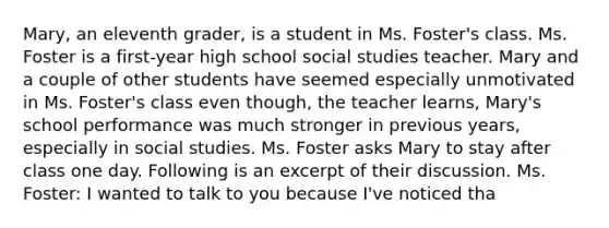 Mary, an eleventh grader, is a student in Ms. Foster's class. Ms. Foster is a first-year high school social studies teacher. Mary and a couple of other students have seemed especially unmotivated in Ms. Foster's class even though, the teacher learns, Mary's school performance was much stronger in previous years, especially in social studies. Ms. Foster asks Mary to stay after class one day. Following is an excerpt of their discussion. Ms. Foster: I wanted to talk to you because I've noticed tha