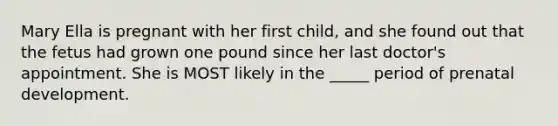 Mary Ella is pregnant with her first child, and she found out that the fetus had grown one pound since her last doctor's appointment. She is MOST likely in the _____ period of prenatal development.