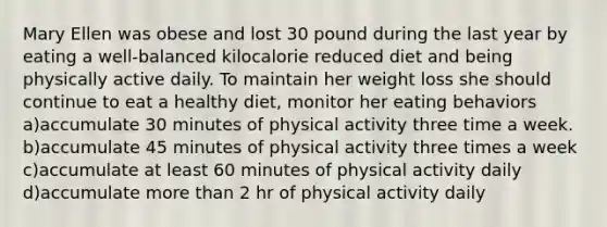 Mary Ellen was obese and lost 30 pound during the last year by eating a well-balanced kilocalorie reduced diet and being physically active daily. To maintain her weight loss she should continue to eat a healthy diet, monitor her eating behaviors a)accumulate 30 minutes of physical activity three time a week. b)accumulate 45 minutes of physical activity three times a week c)accumulate at least 60 minutes of physical activity daily d)accumulate more than 2 hr of physical activity daily