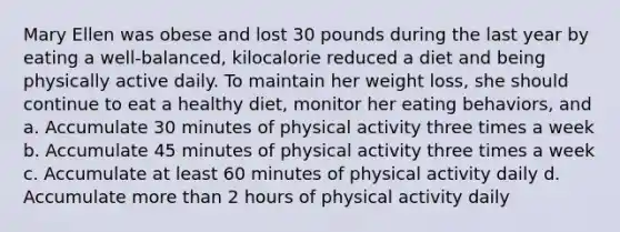 Mary Ellen was obese and lost 30 pounds during the last year by eating a well-balanced, kilocalorie reduced a diet and being physically active daily. To maintain her weight loss, she should continue to eat a healthy diet, monitor her eating behaviors, and a. Accumulate 30 minutes of physical activity three times a week b. Accumulate 45 minutes of physical activity three times a week c. Accumulate at least 60 minutes of physical activity daily d. Accumulate more than 2 hours of physical activity daily