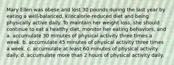 Mary Ellen was obese and lost 30 pounds during the last year by eating a well-balanced, kilocalorie-reduced diet and being physically active daily. To maintain her weight loss, she should continue to eat a healthy diet, monitor her eating behaviors, and a. accumulate 30 minutes of physical activity three times a week. b. accumulate 45 minutes of physical activity three times a week. c. accumulate at least 60 minutes of physical activity daily. d. accumulate more than 2 hours of physical activity daily.