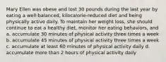 Mary Ellen was obese and lost 30 pounds during the last year by eating a well-balanced, kilocalorie-reduced diet and being physically active daily. To maintain her weight loss, she should continue to eat a healthy diet, monitor her eating behaviors, and a. accumulate 30 minutes of physical activity three times a week b. accumulate 45 minutes of physical activity three times a week c. accumulate at least 60 minutes of physical activity daily d. accumulate more than 2 hours of physical activity daily