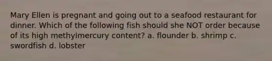 Mary Ellen is pregnant and going out to a seafood restaurant for dinner. Which of the following fish should she NOT order because of its high methylmercury content? a. flounder b. shrimp c. swordfish d. lobster