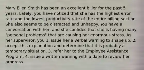 Mary Ellen Smith has been an excellent biller for the past 5 years. Lately, you have noticed that she has the highest error rate and the lowest productivity rate of the entire billing section. She also seems to be distracted and unhappy. You have a conversation with her, and she confides that she is having many "personal problems" that are causing her enormous stress. As her supervisor, you 1. issue her a verbal warning to shape up. 2. accept this explanation and determine that it is probably a temporary situation. 3. refer her to the Employee Assistance Program. 4. issue a written warning with a date to review her progress.