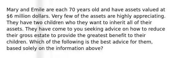 Mary and Emile are each 70 years old and have assets valued at 6 million dollars. Very few of the assets are highly appreciating. They have two children who they want to inherit all of their assets. They have come to you seeking advice on how to reduce their gross estate to provide the greatest benefit to their children. Which of the following is the best advice for them, based solely on the information above?