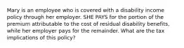 Mary is an employee who is covered with a disability income policy through her employer. SHE PAYS for the portion of the premium attributable to the cost of residual disability benefits, while her employer pays for the remainder. What are the tax implications of this policy?