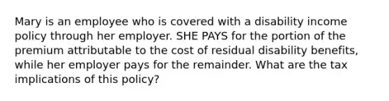 Mary is an employee who is covered with a disability income policy through her employer. SHE PAYS for the portion of the premium attributable to the cost of residual disability benefits, while her employer pays for the remainder. What are the tax implications of this policy?