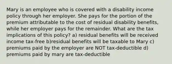 Mary is an employee who is covered with a disability income policy through her employer. She pays for the portion of the premium attributable to the cost of residual disability benefits, while her employer pays for the remainder. What are the tax implications of this policy? a) residual benefits will be received income tax-free b)residual benefits will be taxable to Mary c) premiums paid by the employer are NOT tax-deductible d) premiums paid by mary are tax-deductible