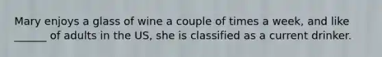 Mary enjoys a glass of wine a couple of times a week, and like ______ of adults in the US, she is classified as a current drinker.