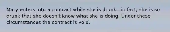 Mary enters into a contract while she is drunk—in fact, she is so drunk that she doesn't know what she is doing. Under these circumstances the contract is void.