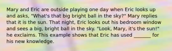 Mary and Eric are outside playing one day when Eric looks up and asks, "What's that big bright ball in the sky?" Mary replies that it is the sun. That night, Eric looks out his bedroom window and sees a big, bright ball in the sky. "Look, Mary, it's the sun!" he exclaims. This example shows that Eric has used _______ for his new knowledge.