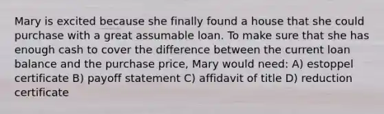 Mary is excited because she finally found a house that she could purchase with a great assumable loan. To make sure that she has enough cash to cover the difference between the current loan balance and the purchase price, Mary would need: A) estoppel certificate B) payoff statement C) affidavit of title D) reduction certificate