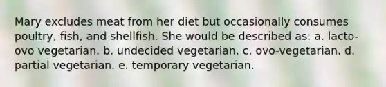 Mary excludes meat from her diet but occasionally consumes poultry, fish, and shellfish. She would be described as:​ a. ​lacto-ovo vegetarian. b. ​undecided vegetarian. c. ​ovo-vegetarian. d. ​partial vegetarian. e. ​temporary vegetarian.