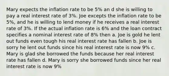 Mary expects the inflation rate to be 5% an d she is willing to pay a real interest rate of 3%. Joe excepts the inflation rate to be 5%, and he is willing to lend money if he receives a real interest rate of 3%. If the actual inflation rate is 6% and the loan contract specifies a nominal interest rate of 8% then a. Joe is gold he lent out funds even tough his real interest rate has fallen b. Joe is sorry he lent out funds since his real interest rate is now 9% c. Mary is glad she borrowed the funds because her real interest rate has fallen d. Mary is sorry she borrowed funds since her real interest rate is now 9%