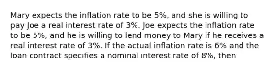 Mary expects the inflation rate to be 5%, and she is willing to pay Joe a real interest rate of 3%. Joe expects the inflation rate to be 5%, and he is willing to lend money to Mary if he receives a real interest rate of 3%. If the actual inflation rate is 6% and the loan contract specifies a nominal interest rate of 8%, then