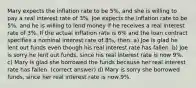 Mary expects the inflation rate to be 5%, and she is willing to pay a real interest rate of 3%. Joe expects the inflation rate to be 5%, and he is willing to lend money if he receives a real interest rate of 3%. If the actual inflation rate is 6% and the loan contract specifies a nominal interest rate of 8%, then: a) Joe is glad he lent out funds even though his real interest rate has fallen. b) Joe is sorry he lent out funds, since his real interest rate is now 9%. c) Mary is glad she borrowed the funds because her real interest rate has fallen. (correct answer) d) Mary is sorry she borrowed funds, since her real interest rate is now 9%.