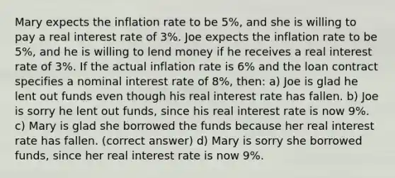 Mary expects the inflation rate to be 5%, and she is willing to pay a real interest rate of 3%. Joe expects the inflation rate to be 5%, and he is willing to lend money if he receives a real interest rate of 3%. If the actual inflation rate is 6% and the loan contract specifies a nominal interest rate of 8%, then: a) Joe is glad he lent out funds even though his real interest rate has fallen. b) Joe is sorry he lent out funds, since his real interest rate is now 9%. c) Mary is glad she borrowed the funds because her real interest rate has fallen. (correct answer) d) Mary is sorry she borrowed funds, since her real interest rate is now 9%.