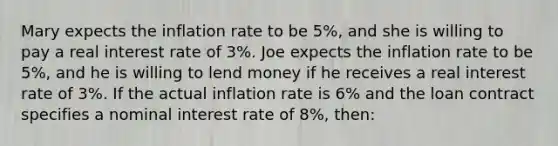 Mary expects the inflation rate to be 5%, and she is willing to pay a real interest rate of 3%. Joe expects the inflation rate to be 5%, and he is willing to lend money if he receives a real interest rate of 3%. If the actual inflation rate is 6% and the loan contract specifies a nominal interest rate of 8%, then: