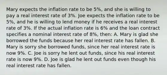 Mary expects the inflation rate to be 5%, and she is willing to pay a real interest rate of 3%. Joe expects the inflation rate to be 5%, and he is willing to lend money if he receives a real interest rate of 3%. If the actual inflation rate is 6% and the loan contract specifies a nominal interest rate of 8%, then: A. Mary is glad she borrowed the funds because her real interest rate has fallen. B. Mary is sorry she borrowed funds, since her real interest rate is now 9%. C. Joe is sorry he lent out funds, since his real interest rate is now 9%. D. Joe is glad he lent out funds even though his real interest rate has fallen.