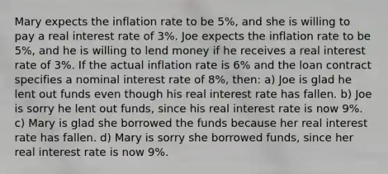 Mary expects the inflation rate to be 5%, and she is willing to pay a real interest rate of 3%. Joe expects the inflation rate to be 5%, and he is willing to lend money if he receives a real interest rate of 3%. If the actual inflation rate is 6% and the loan contract specifies a nominal interest rate of 8%, then: a) Joe is glad he lent out funds even though his real interest rate has fallen. b) Joe is sorry he lent out funds, since his real interest rate is now 9%. c) Mary is glad she borrowed the funds because her real interest rate has fallen. d) Mary is sorry she borrowed funds, since her real interest rate is now 9%.