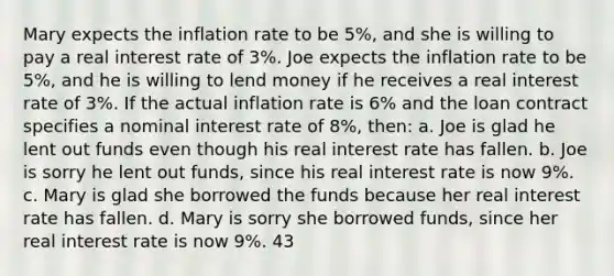 Mary expects the inflation rate to be 5%, and she is willing to pay a real interest rate of 3%. Joe expects the inflation rate to be 5%, and he is willing to lend money if he receives a real interest rate of 3%. If the actual inflation rate is 6% and the loan contract specifies a nominal interest rate of 8%, then: a. Joe is glad he lent out funds even though his real interest rate has fallen. b. Joe is sorry he lent out funds, since his real interest rate is now 9%. c. Mary is glad she borrowed the funds because her real interest rate has fallen. d. Mary is sorry she borrowed funds, since her real interest rate is now 9%. 43