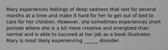 Mary experiences feelings of deep sadness that last for several months at a time and make it hard for her to get out of bed to care for her children. However, she sometimes experiences short periods where she is a bit more creative and energized than normal and is able to succeed at her job as a book illustrator. Mary is most likely experiencing ______ disorder.