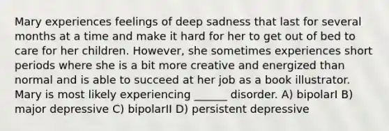 Mary experiences feelings of deep sadness that last for several months at a time and make it hard for her to get out of bed to care for her children. However, she sometimes experiences short periods where she is a bit more creative and energized than normal and is able to succeed at her job as a book illustrator. Mary is most likely experiencing ______ disorder. A) bipolarI B) major depressive C) bipolarII D) persistent depressive