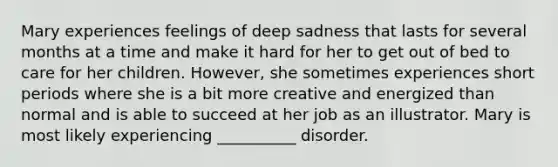 Mary experiences feelings of deep sadness that lasts for several months at a time and make it hard for her to get out of bed to care for her children. However, she sometimes experiences short periods where she is a bit more creative and energized than normal and is able to succeed at her job as an illustrator. Mary is most likely experiencing __________ disorder.