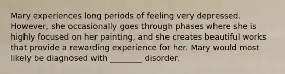 Mary experiences long periods of feeling very depressed. However, she occasionally goes through phases where she is highly focused on her painting, and she creates beautiful works that provide a rewarding experience for her. Mary would most likely be diagnosed with ________ disorder.