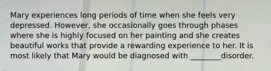 Mary experiences long periods of time when she feels very depressed. However, she occasionally goes through phases where she is highly focused on her painting and she creates beautiful works that provide a rewarding experience to her. It is most likely that Mary would be diagnosed with ________disorder.