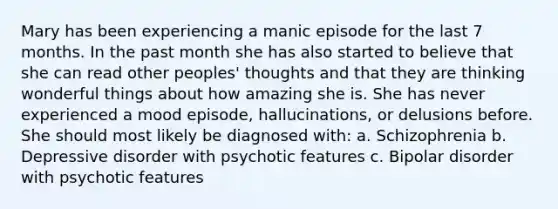 Mary has been experiencing a manic episode for the last 7 months. In the past month she has also started to believe that she can read other peoples' thoughts and that they are thinking wonderful things about how amazing she is. She has never experienced a mood episode, hallucinations, or delusions before. She should most likely be diagnosed with: a. Schizophrenia b. Depressive disorder with psychotic features c. Bipolar disorder with psychotic features