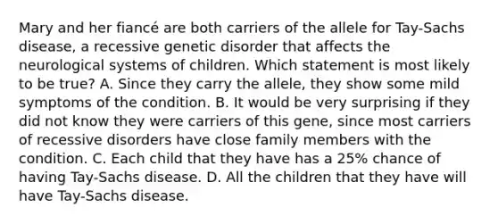 Mary and her fiancé are both carriers of the allele for Tay-Sachs disease, a recessive genetic disorder that affects the neurological systems of children. Which statement is most likely to be true? A. Since they carry the allele, they show some mild symptoms of the condition. B. It would be very surprising if they did not know they were carriers of this gene, since most carriers of recessive disorders have close family members with the condition. C. Each child that they have has a 25% chance of having Tay-Sachs disease. D. All the children that they have will have Tay-Sachs disease.