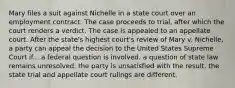 Mary files a suit against Nichelle in a state court over an employment contract. The case proceeds to trial, after which the court renders a verdict. The case is appealed to an appellate court. After the state's highest court's review of Mary v. Nichelle, a party can appeal the decision to the United States Supreme Court if... ​a federal question is involved. ​a question of state law remains unresolved. ​the party is unsatisfied with the result. ​the state trial and appellate court rulings are different.