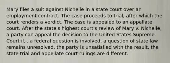 Mary files a suit against Nichelle in a state court over an employment contract. The case proceeds to trial, after which the court renders a verdict. The case is appealed to an appellate court. After the state's highest court's review of Mary v. Nichelle, a party can appeal the decision to the United States Supreme Court if... ​a federal question is involved. ​a question of state law remains unresolved. ​the party is unsatisfied with the result. ​the state trial and appellate court rulings are different.