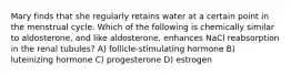 Mary finds that she regularly retains water at a certain point in the menstrual cycle. Which of the following is chemically similar to aldosterone, and like aldosterone, enhances NaCl reabsorption in the renal tubules? A) follicle-stimulating hormone B) luteinizing hormone C) progesterone D) estrogen