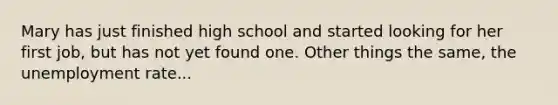 Mary has just finished high school and started looking for her first job, but has not yet found one. Other things the same, the unemployment rate...