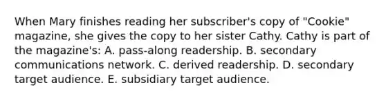 When Mary finishes reading her subscriber's copy of "Cookie" magazine, she gives the copy to her sister Cathy. Cathy is part of the magazine's: A. pass-along readership. B. secondary communications network. C. derived readership. D. secondary target audience. E. subsidiary target audience.