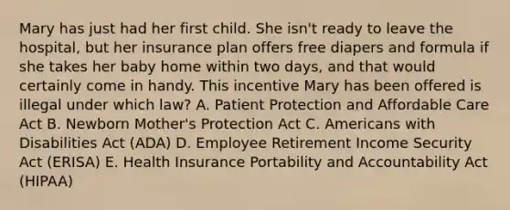 Mary has just had her first child. She​ isn't ready to leave the​ hospital, but her insurance plan offers free diapers and formula if she takes her baby home within two​ days, and that would certainly come in handy. This incentive Mary has been offered is illegal under which​ law? A. Patient Protection and Affordable Care Act B. Newborn​ Mother's Protection Act C. Americans with Disabilities Act​ (ADA) D. Employee Retirement Income Security Act​ (ERISA) E. Health Insurance Portability and Accountability Act​ (HIPAA)