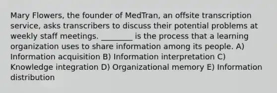 Mary Flowers, the founder of MedTran, an offsite transcription service, asks transcribers to discuss their potential problems at weekly staff meetings. ________ is the process that a learning organization uses to share information among its people. A) Information acquisition B) Information interpretation C) Knowledge integration D) Organizational memory E) Information distribution