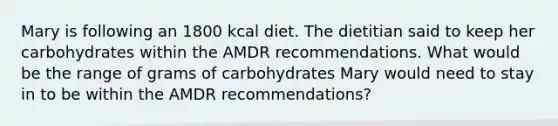 Mary is following an 1800 kcal diet. The dietitian said to keep her carbohydrates within the AMDR recommendations. What would be the range of grams of carbohydrates Mary would need to stay in to be within the AMDR recommendations?