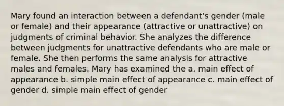 Mary found an interaction between a defendant's gender (male or female) and their appearance (attractive or unattractive) on judgments of criminal behavior. She analyzes the difference between judgments for unattractive defendants who are male or female. She then performs the same analysis for attractive males and females. Mary has examined the a. main effect of appearance b. simple main effect of appearance c. main effect of gender d. simple main effect of gender