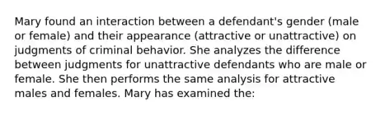 Mary found an interaction between a defendant's gender (male or female) and their appearance (attractive or unattractive) on judgments of criminal behavior. She analyzes the difference between judgments for unattractive defendants who are male or female. She then performs the same analysis for attractive males and females. Mary has examined the: