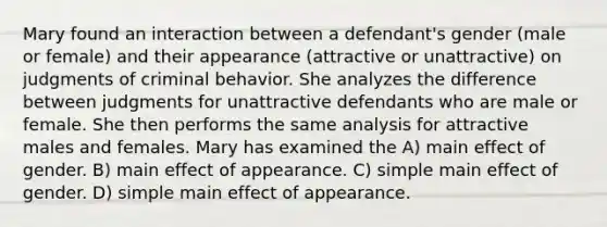 Mary found an interaction between a defendant's gender (male or female) and their appearance (attractive or unattractive) on judgments of criminal behavior. She analyzes the difference between judgments for unattractive defendants who are male or female. She then performs the same analysis for attractive males and females. Mary has examined the A) main effect of gender. B) main effect of appearance. C) simple main effect of gender. D) simple main effect of appearance.