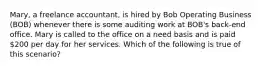 Mary, a freelance accountant, is hired by Bob Operating Business (BOB) whenever there is some auditing work at BOB's back-end office. Mary is called to the office on a need basis and is paid 200 per day for her services. Which of the following is true of this scenario?